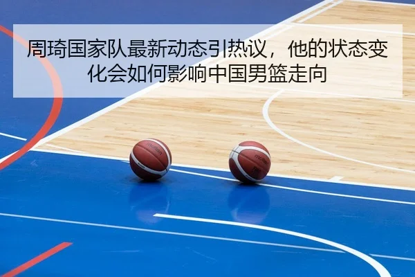 周琦国家队最新动态引热议，他的状态变化会如何影响中国男篮走向
