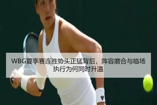 WBG夏季赛连胜势头正猛背后，阵容磨合与临场执行为何同时升温